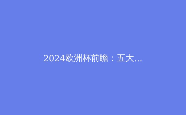 2024欧洲杯前瞻：五大夺冠热门与黑马球队深度解析 - 4