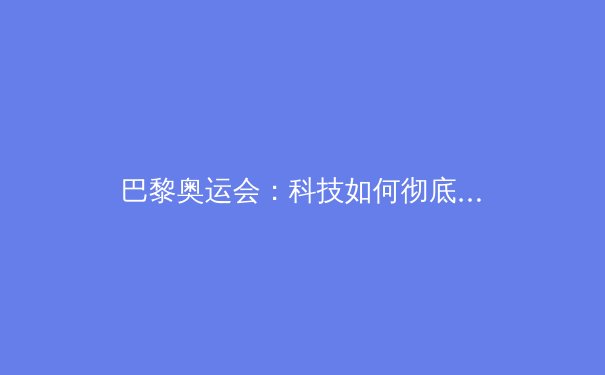 巴黎奥运会：科技如何彻底改变体育竞技与观赛体验 - 2